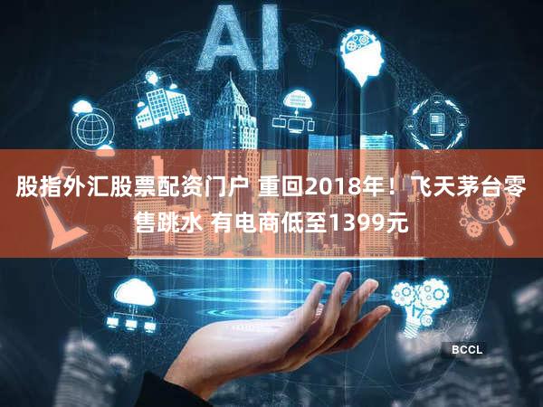 股指外汇股票配资门户 重回2018年！飞天茅台零售跳水 有电商低至1399元