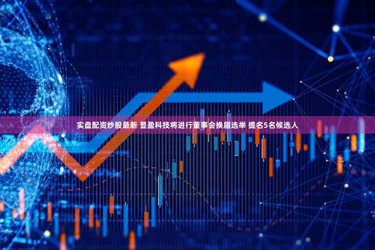 实盘配资炒股最新 显盈科技将进行董事会换届选举 提名5名候选人