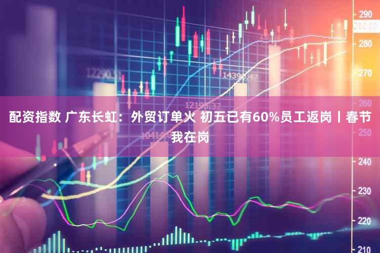 配资指数 广东长虹：外贸订单火 初五已有60%员工返岗丨春节我在岗