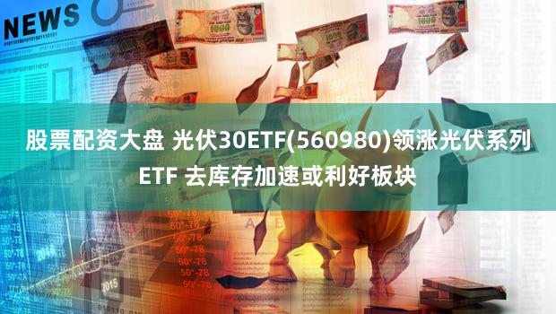 股票配资大盘 光伏30ETF(560980)领涨光伏系列ETF 去库存加速或利好板块