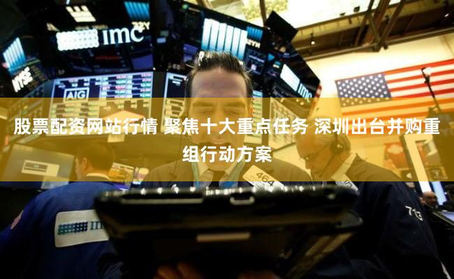 股票配资网站行情 聚焦十大重点任务 深圳出台并购重组行动方案