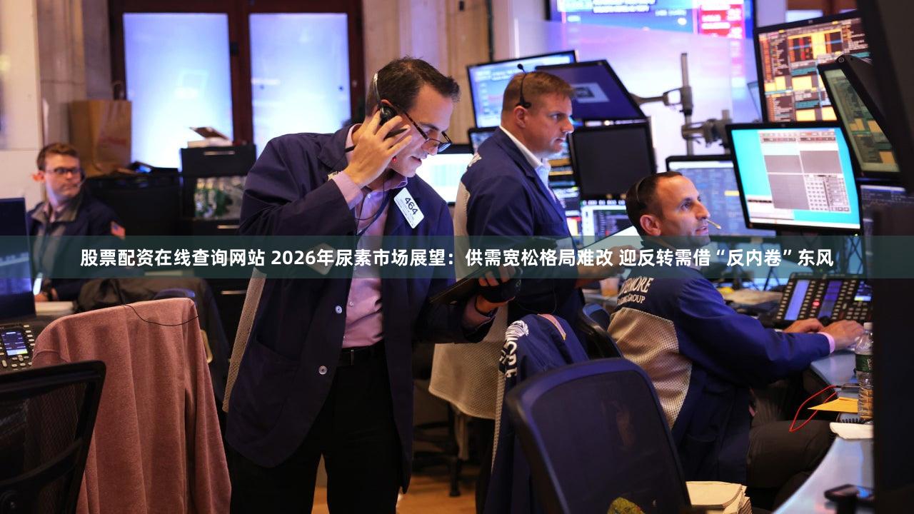 股票配资在线查询网站 2026年尿素市场展望：供需宽松格局难改 迎反转需借“反内卷”东风