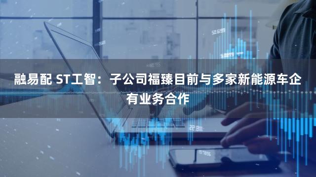 融易配 ST工智：子公司福臻目前与多家新能源车企有业务合作