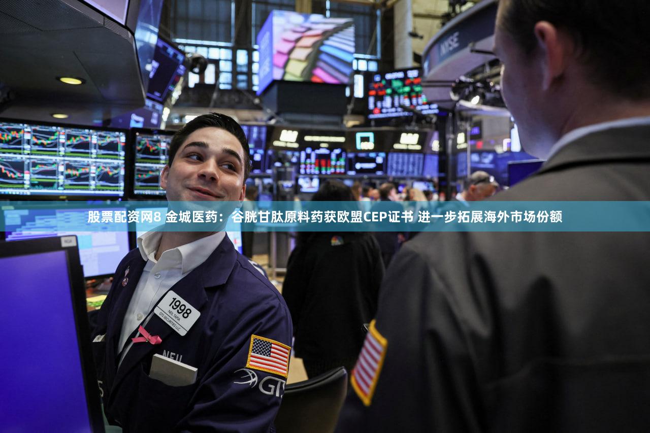 股票配资网8 金城医药：谷胱甘肽原料药获欧盟CEP证书 进一步拓展海外市场份额