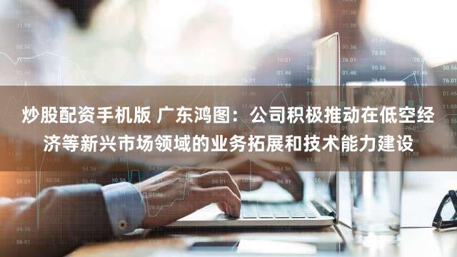 炒股配资手机版 广东鸿图：公司积极推动在低空经济等新兴市场领域的业务拓展和技术能力建设