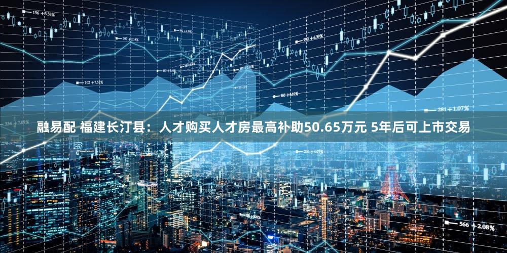 融易配 福建长汀县：人才购买人才房最高补助50.65万元 5年后可上市交易