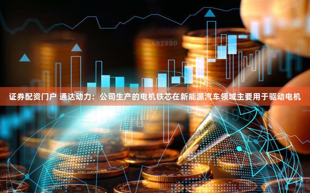 证券配资门户 通达动力：公司生产的电机铁芯在新能源汽车领域主要用于驱动电机