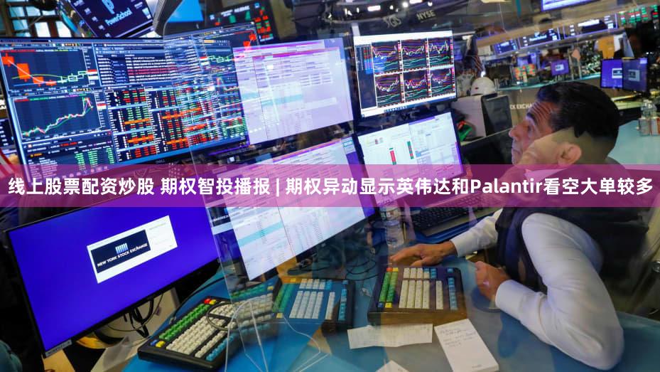 线上股票配资炒股 期权智投播报 | 期权异动显示英伟达和Palantir看空大单较多