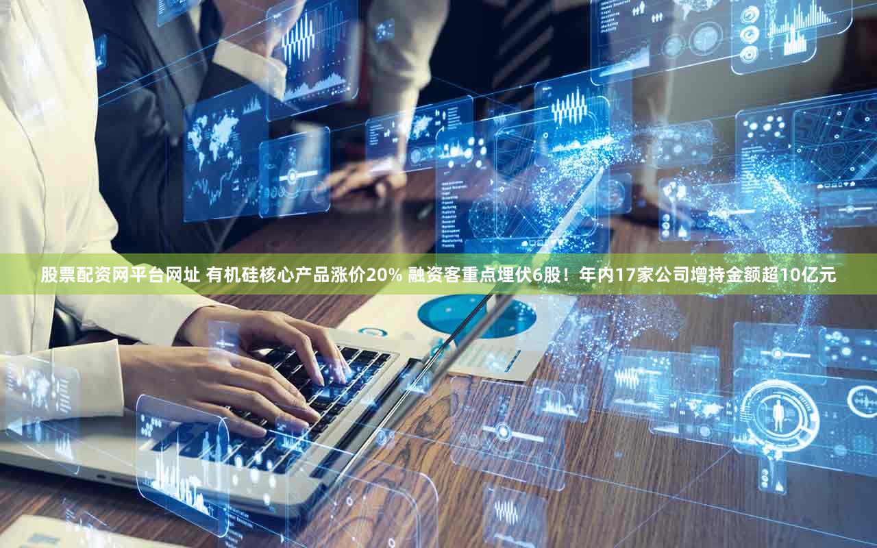 股票配资网平台网址 有机硅核心产品涨价20% 融资客重点埋伏6股！年内17家公司增持金额超10亿元