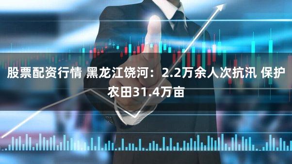 股票配资行情 黑龙江饶河：2.2万余人次抗汛 保护农田31.4万亩