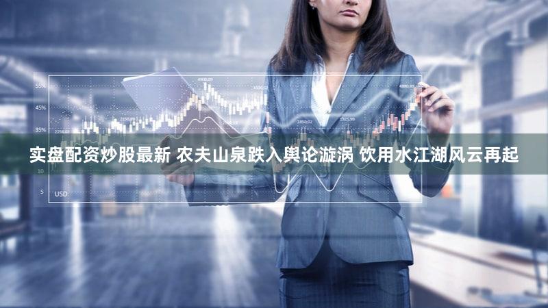 实盘配资炒股最新 农夫山泉跌入舆论漩涡 饮用水江湖风云再起