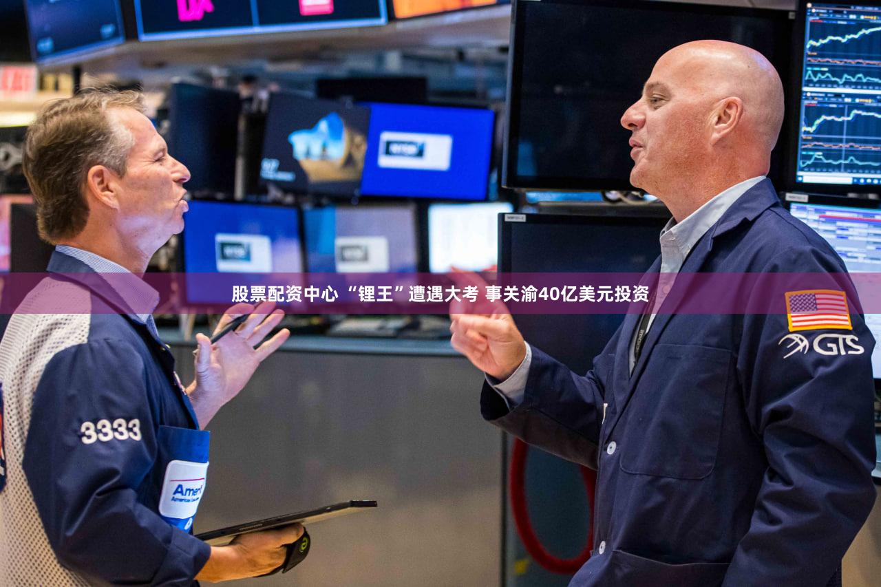 股票配资中心 “锂王”遭遇大考 事关渝40亿美元投资