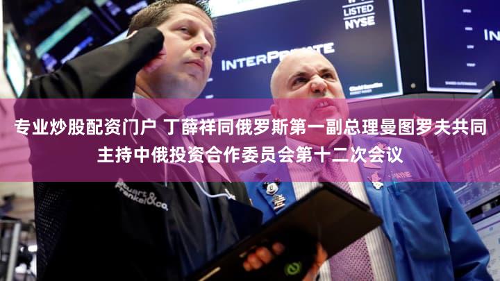 专业炒股配资门户 丁薛祥同俄罗斯第一副总理曼图罗夫共同主持中俄投资合作委员会第十二次会议