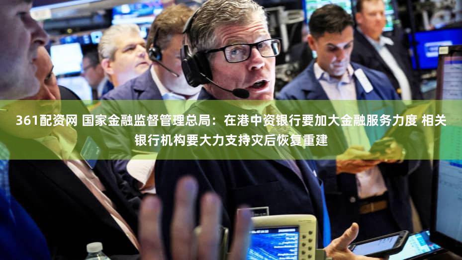 361配资网 国家金融监督管理总局：在港中资银行要加大金融服务力度 相关银行机构要大力支持灾后恢复重建