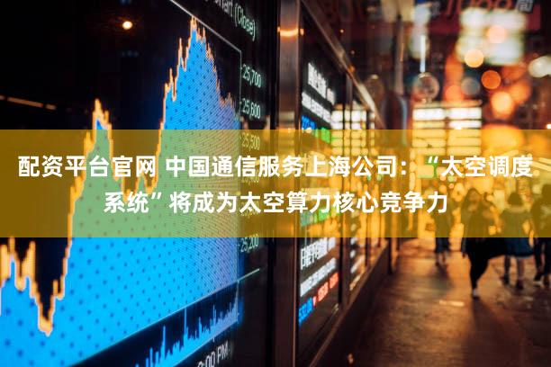 配资平台官网 中国通信服务上海公司：“太空调度系统”将成为太空算力核心竞争力