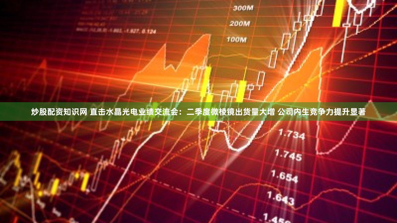 炒股配资知识网 直击水晶光电业绩交流会：二季度微棱镜出货量大增 公司内生竞争力提升显著
