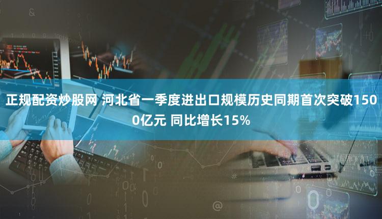 正规配资炒股网 河北省一季度进出口规模历史同期首次突破1500亿元 同比增长15%