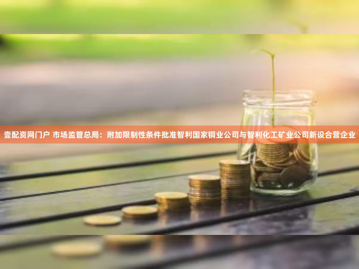 壹配资网门户 市场监管总局：附加限制性条件批准智利国家铜业公司与智利化工矿业公司新设合营企业