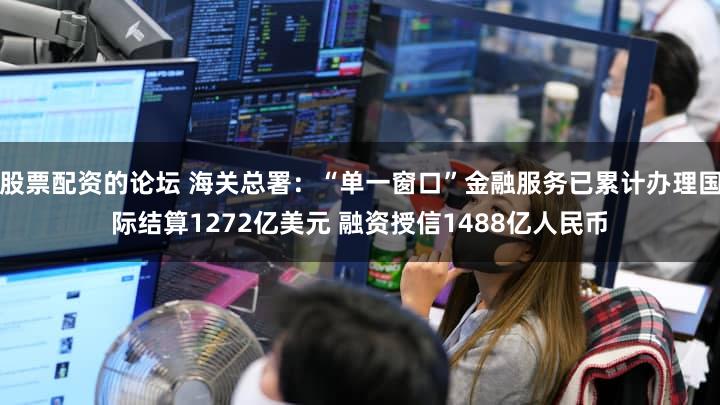 股票配资的论坛 海关总署：“单一窗口”金融服务已累计办理国际结算1272亿美元 融资授信1488亿人民币