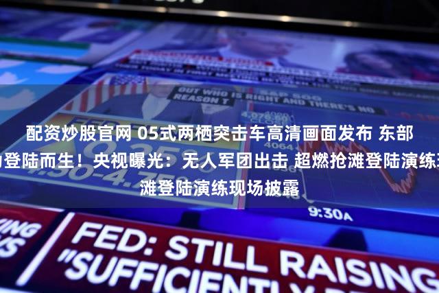 配资炒股官网 05式两栖突击车高清画面发布 东部战区：为登陆而生！央视曝光：无人军团出击 超燃抢滩登陆演练现场披露