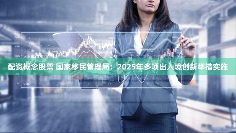 配资概念股票 国家移民管理局：2025年多项出入境创新举措实施
