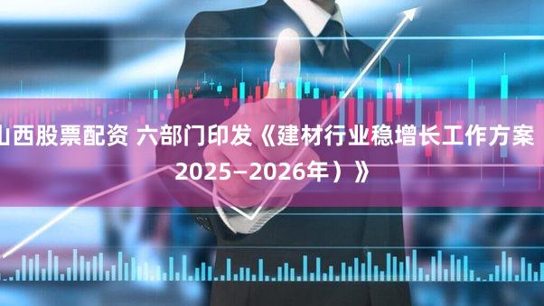 山西股票配资 六部门印发《建材行业稳增长工作方案（2025—2026年）》