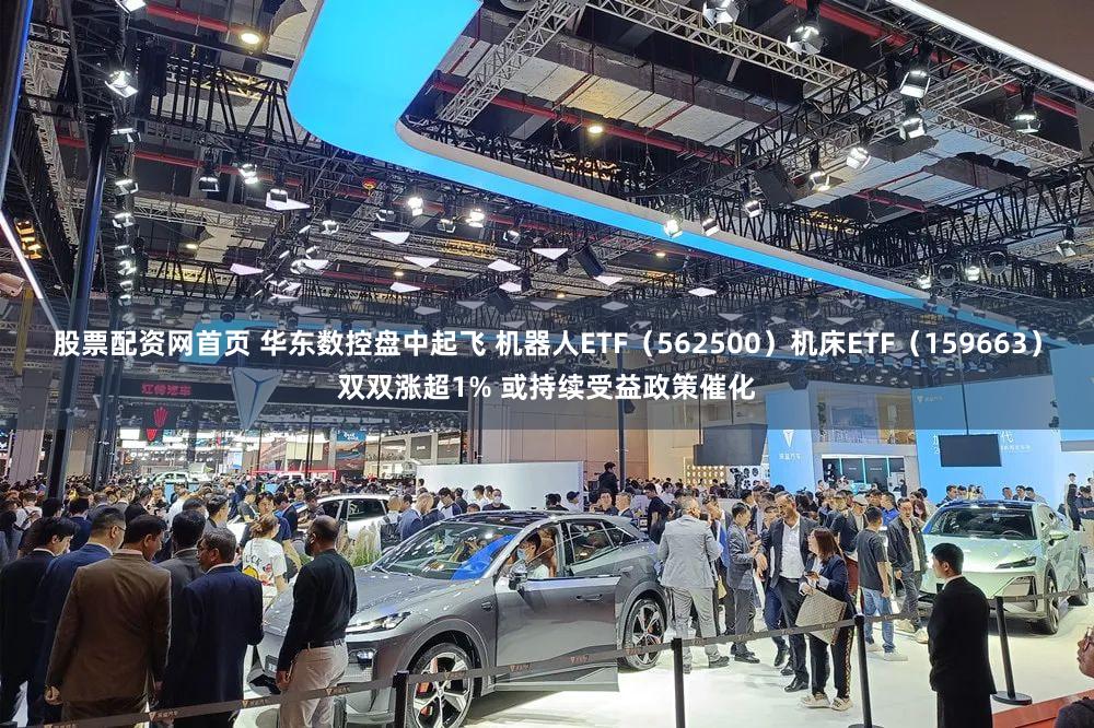 股票配资网首页 华东数控盘中起飞 机器人ETF（562500）机床ETF（159663）双双涨超1% 或持续受益政策催化