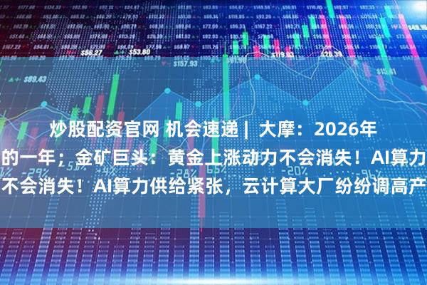炒股配资官网 机会速递 |  大摩：2026年将是内险股再次跑赢大市的一年；金矿巨头：黄金上涨动力不会消失！AI算力供给紧张，云计算大厂纷纷调高产品价格