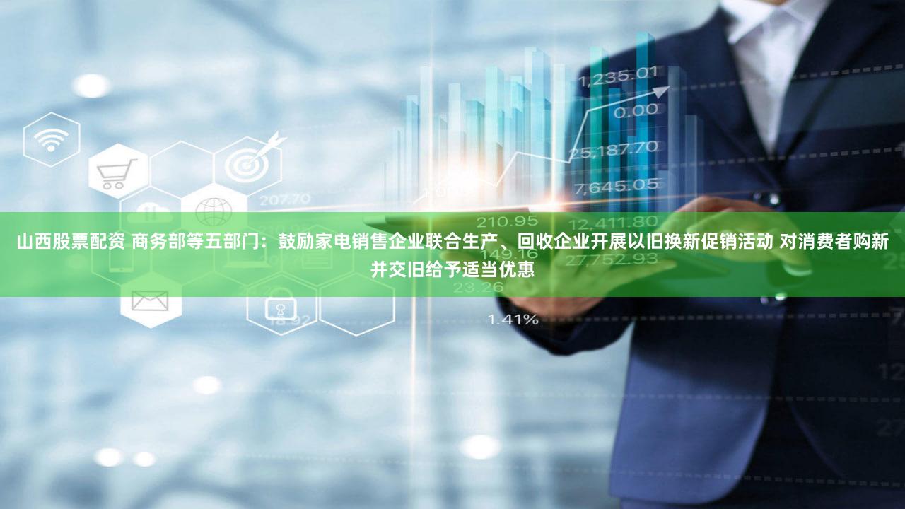 山西股票配资 商务部等五部门：鼓励家电销售企业联合生产、回收企业开展以旧换新促销活动 对消费者购新并交旧给予适当优惠