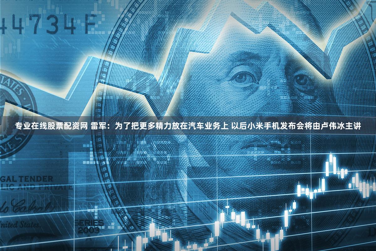 专业在线股票配资网 雷军：为了把更多精力放在汽车业务上 以后小米手机发布会将由卢伟冰主讲