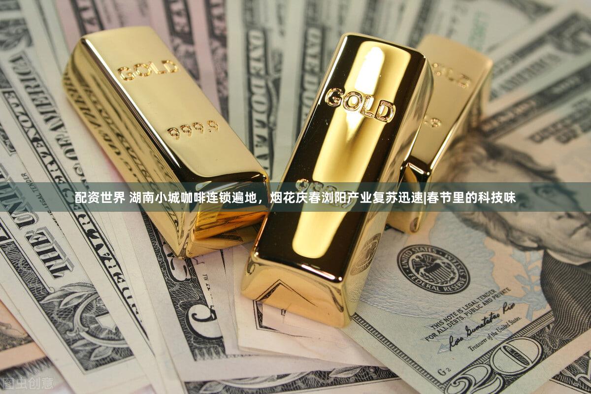 配资世界 湖南小城咖啡连锁遍地，烟花庆春浏阳产业复苏迅速|春节里的科技味