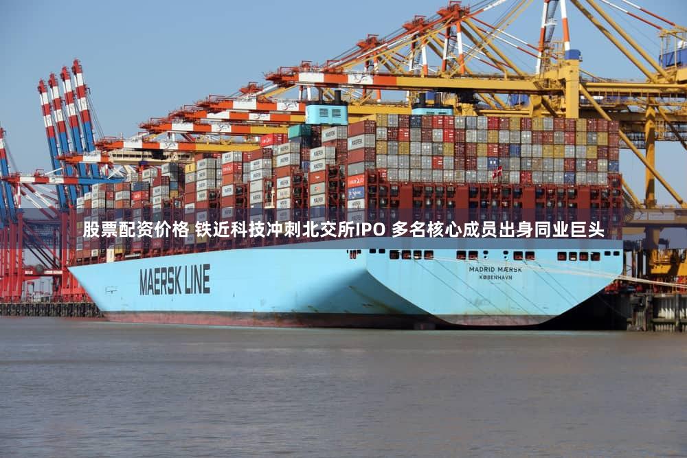 股票配资价格 铁近科技冲刺北交所IPO 多名核心成员出身同业巨头