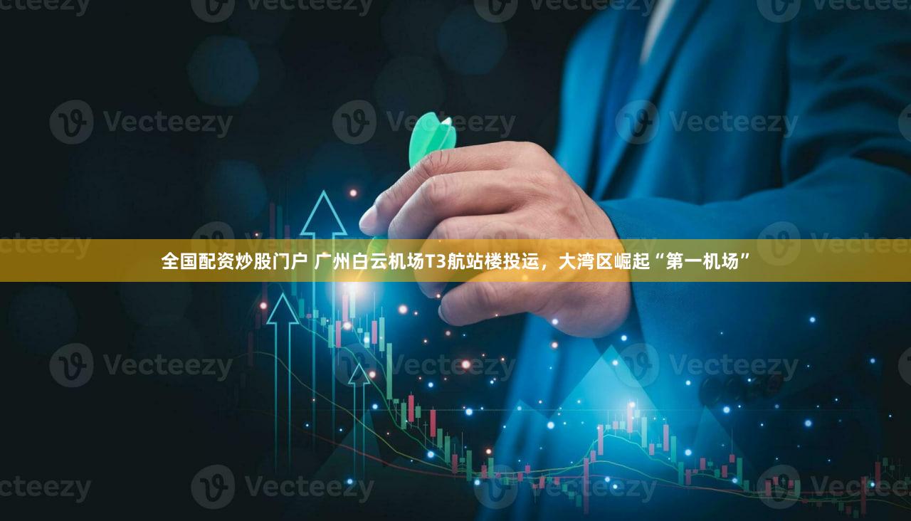 全国配资炒股门户 广州白云机场T3航站楼投运，大湾区崛起“第一机场”