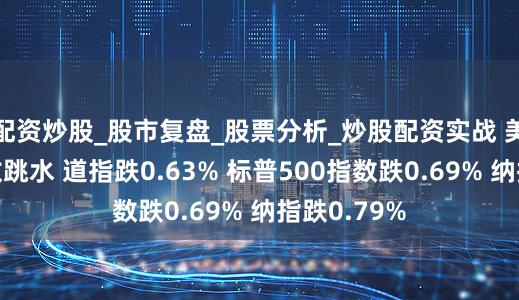 配资炒股_股市复盘_股票分析_炒股配资实战 美股三大指数跳水 道指跌0.63% 标普500指数跌0.69% 纳指跌0.79%