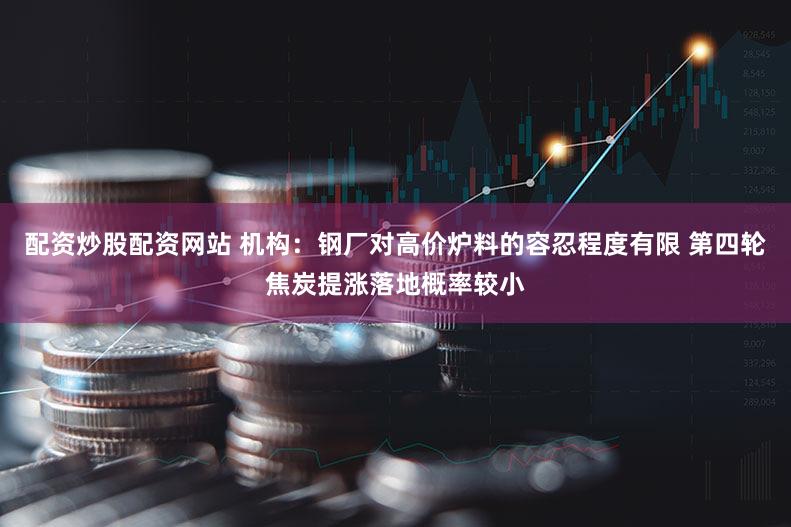 配资炒股配资网站 机构：钢厂对高价炉料的容忍程度有限 第四轮焦炭提涨落地概率较小
