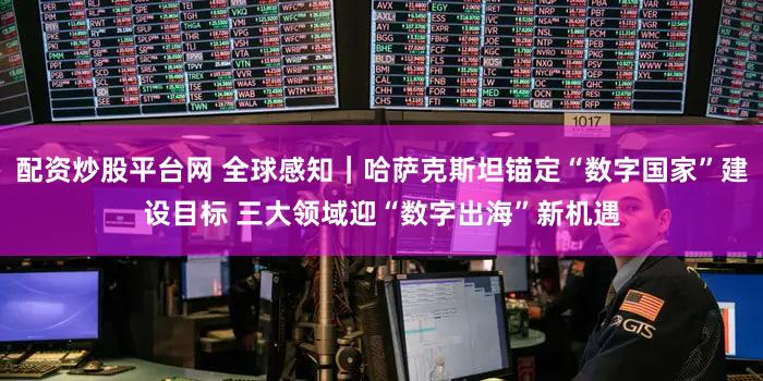 配资炒股平台网 全球感知｜哈萨克斯坦锚定“数字国家”建设目标 三大领域迎“数字出海”新机遇