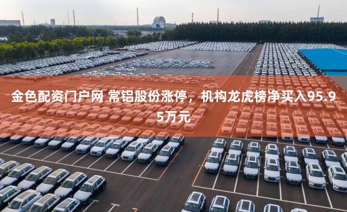 金色配资门户网 常铝股份涨停，机构龙虎榜净买入95.95万元