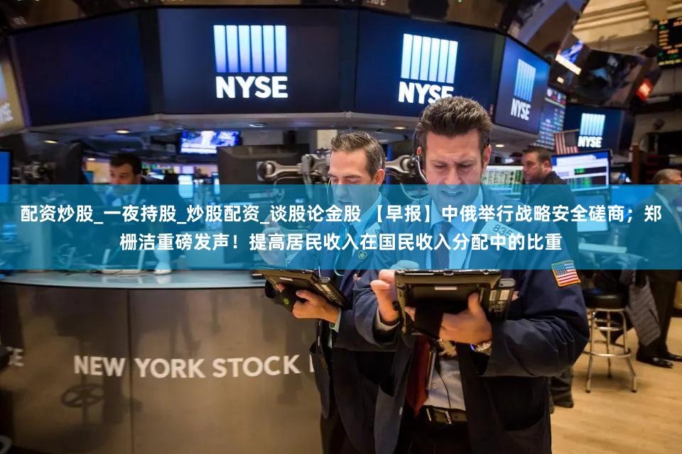 配资炒股_一夜持股_炒股配资_谈股论金股 【早报】中俄举行战略安全磋商;郑栅洁重磅发声!提高居民收入在国民收入分配中的比重
