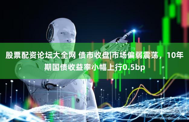 股票配资论坛大全网 债市收盘|市场偏弱震荡，10年期国债收益率小幅上行0.5bp