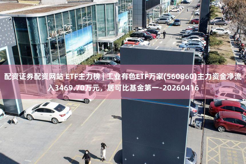 配资证券配资网站 ETF主力榜 | 工业有色ETF万家(560860)主力资金净流入3469.70万元，居可比基金第一-20260416