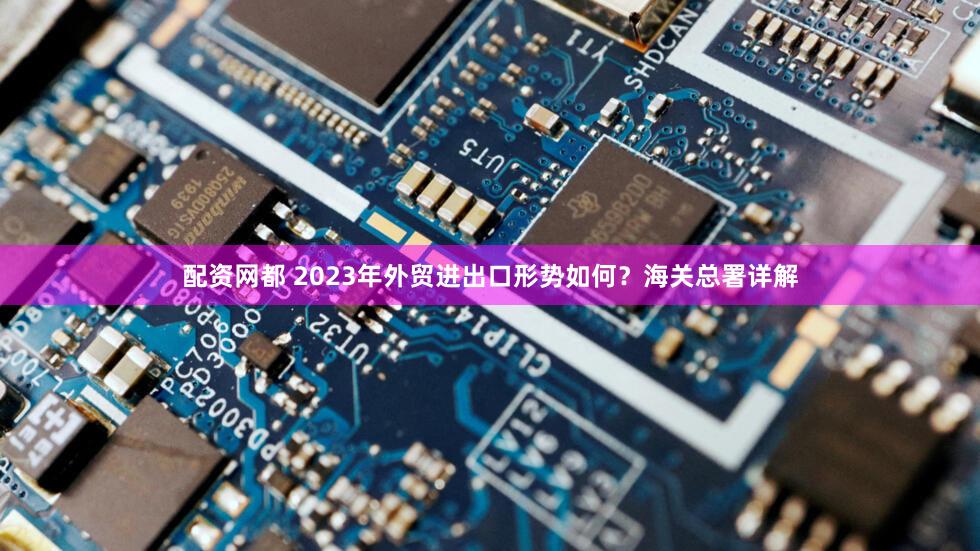配资网都 2023年外贸进出口形势如何？海关总署详解