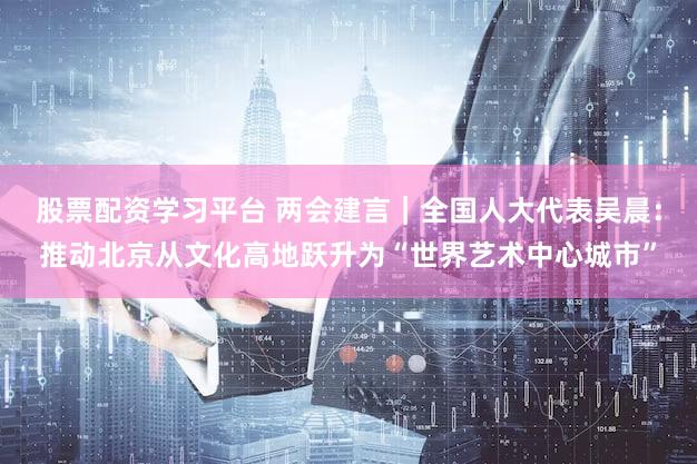 股票配资学习平台 两会建言｜全国人大代表吴晨：推动北京从文化高地跃升为“世界艺术中心城市”