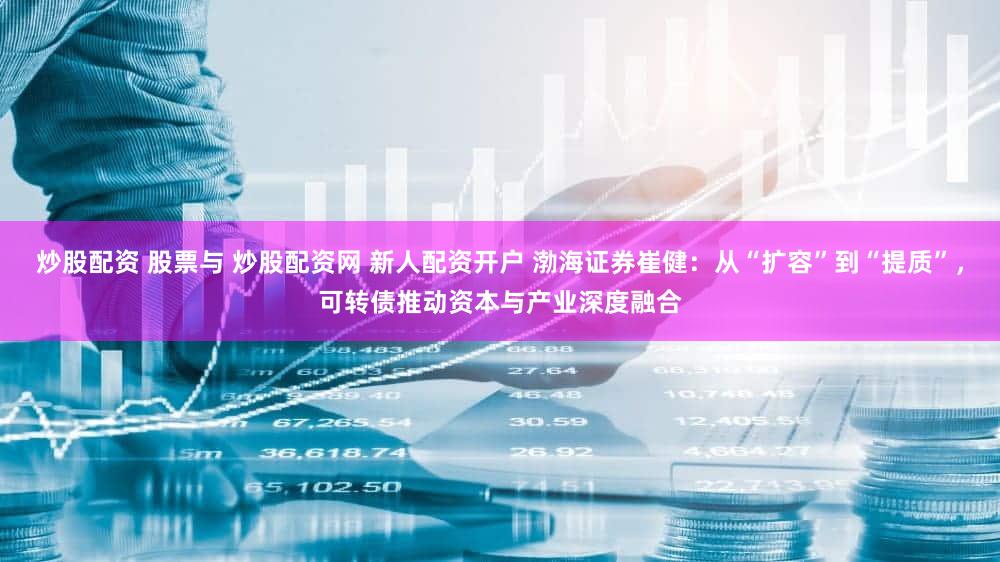 炒股配资 股票与 炒股配资网 新人配资开户 渤海证券崔健：从“扩容”到“提质”，可转债推动资本与产业深度融合