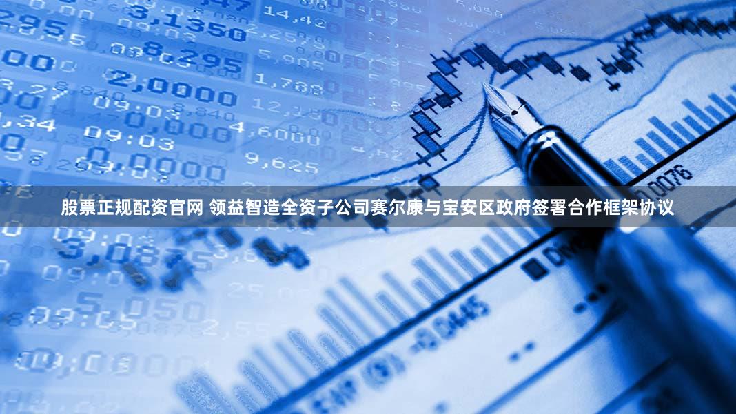 股票正规配资官网 领益智造全资子公司赛尔康与宝安区政府签署合作框架协议