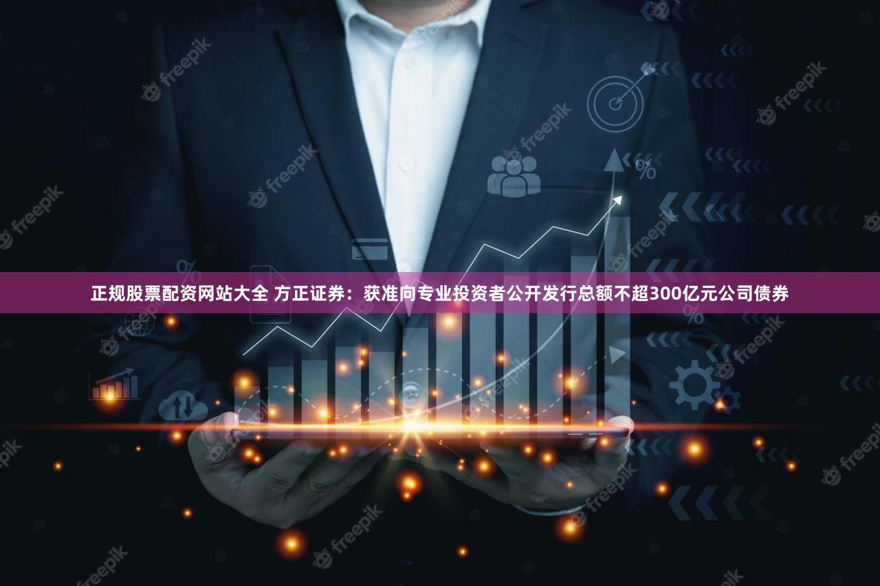 正规股票配资网站大全 方正证券：获准向专业投资者公开发行总额不超300亿元公司债券