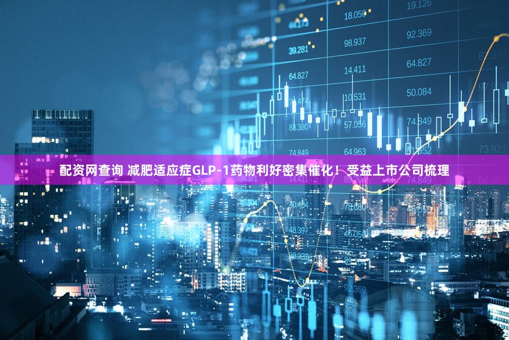 配资网查询 减肥适应症GLP-1药物利好密集催化！受益上市公司梳理