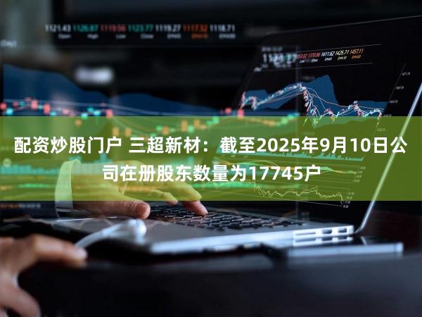 配资炒股门户 三超新材：截至2025年9月10日公司在册股东数量为17745户