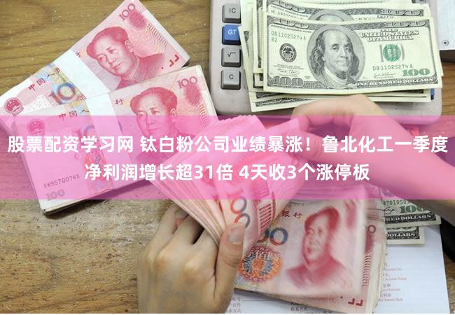 股票配资学习网 钛白粉公司业绩暴涨！鲁北化工一季度净利润增长超31倍 4天收3个涨停板