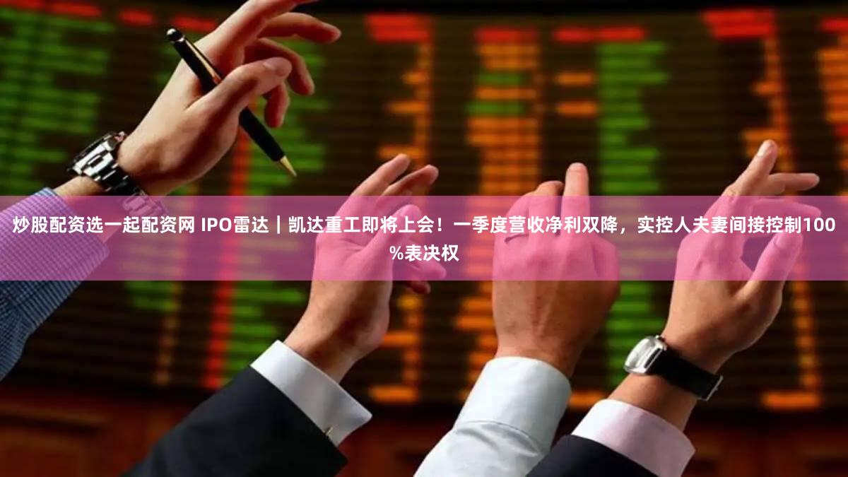 炒股配资选一起配资网 IPO雷达｜凯达重工即将上会！一季度营收净利双降，实控人夫妻间接控制100%表决权