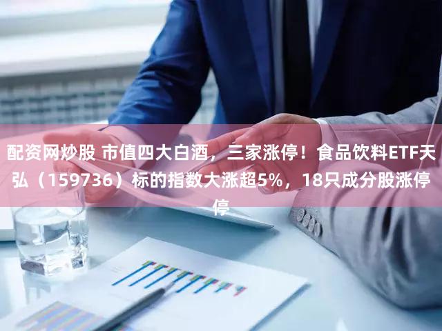 配资网炒股 市值四大白酒，三家涨停！食品饮料ETF天弘（159736）标的指数大涨超5%，18只成分股涨停